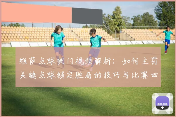 维萨点球破门视频解析:如何主罚关键点球锁定胜局的技巧与比赛回顾