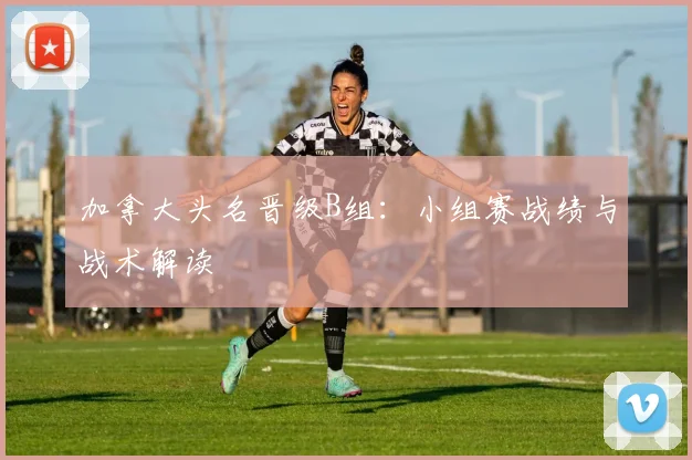 加拿大头名晋级B组:小组赛战绩与战术解读