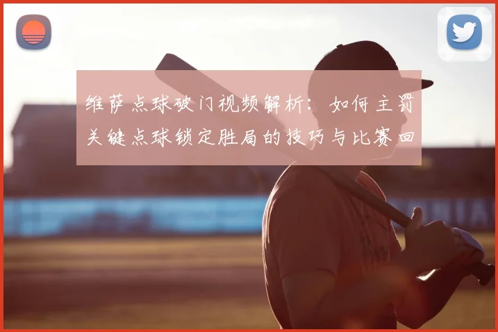 维萨点球破门视频解析:如何主罚关键点球锁定胜局的技巧与比赛回顾