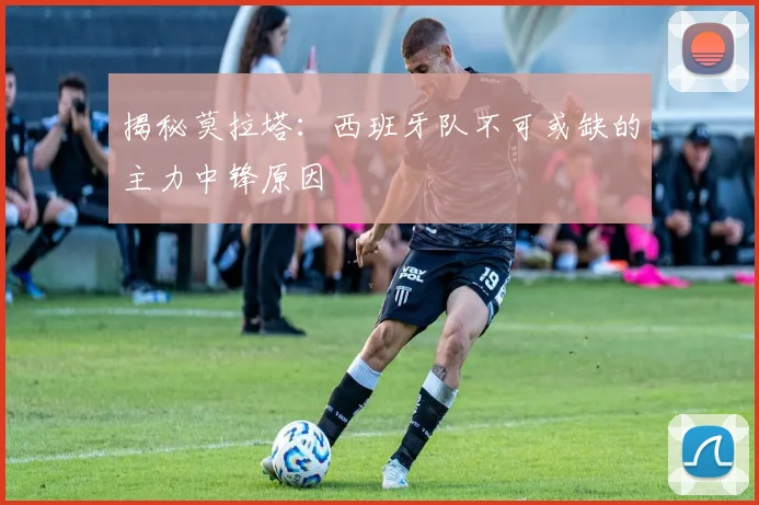 揭秘莫拉塔:西班牙队不可或缺的主力中锋原因