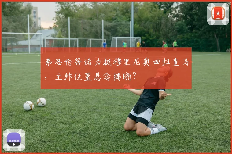弗洛伦蒂诺力挺穆里尼奥回归皇马，主帅位置悬念揭晓？