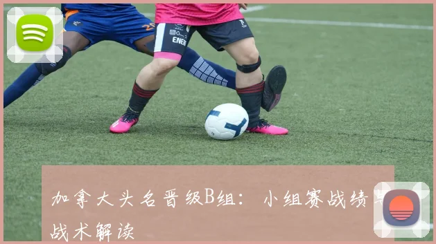 加拿大头名晋级B组:小组赛战绩与战术解读