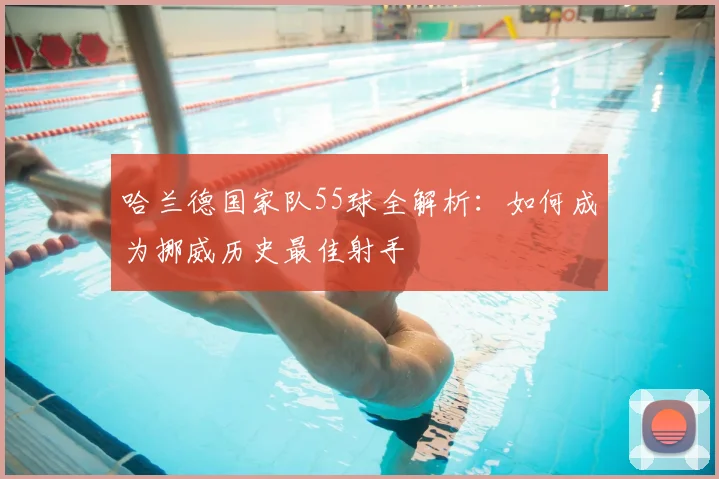 哈兰德国家队55球全解析：如何成为挪威历史最佳射手