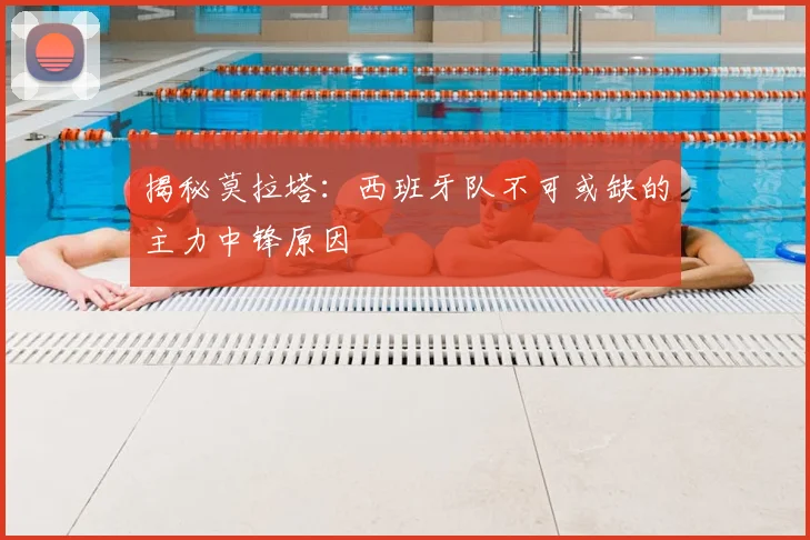 揭秘莫拉塔:西班牙队不可或缺的主力中锋原因