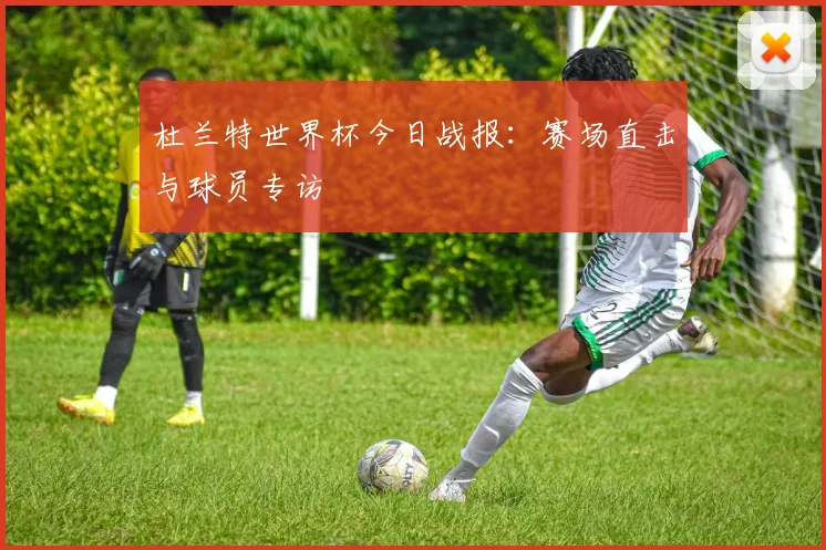 杜兰特世界杯今日战报:赛场直击与球员专访