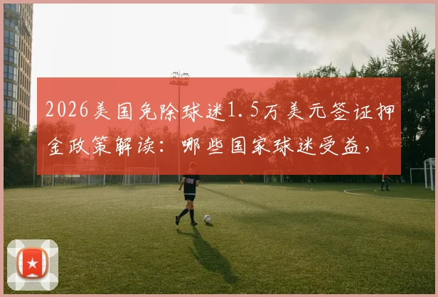 2026美国免除球迷1.5万美元签证押金政策解读:哪些国家球迷受益,赴美观赛手续简化指南