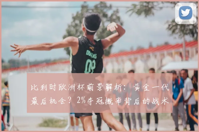 比利时欧洲杯前景解析:黄金一代最后机会?2%夺冠概率背后的战术困境与数据短板